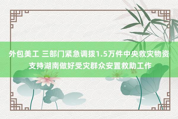 外包美工 三部门紧急调拨1.5万件中央救灾物资 支持湖南做好受灾群众安置救助工作