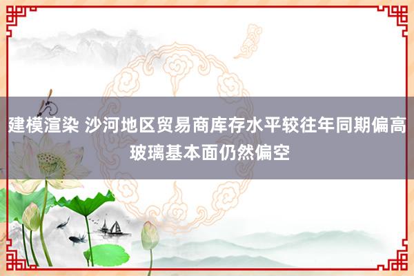 建模渲染 沙河地区贸易商库存水平较往年同期偏高 玻璃基本面仍然偏空