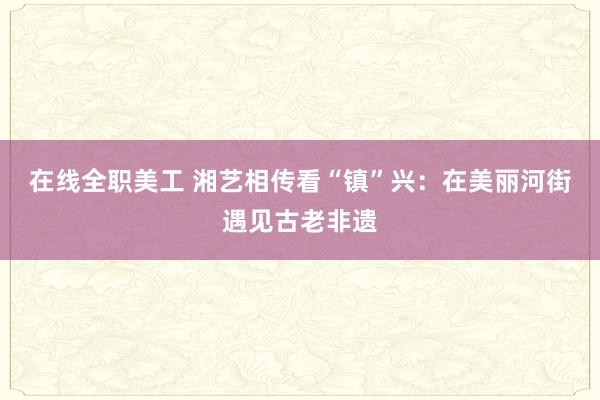 在线全职美工 湘艺相传看“镇”兴：在美丽河街遇见古老非遗