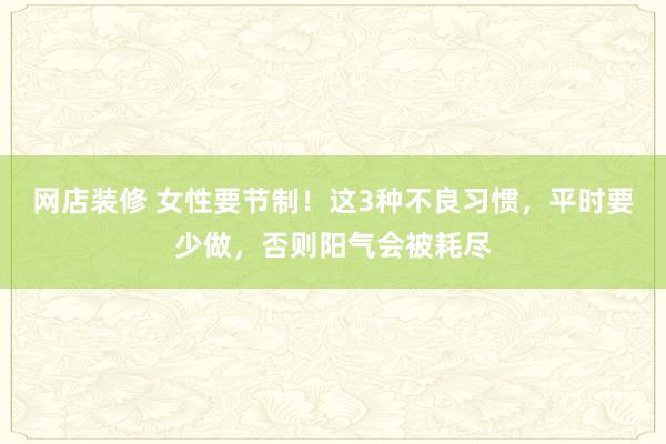 网店装修 女性要节制！这3种不良习惯，平时要少做，否则阳气会被耗尽