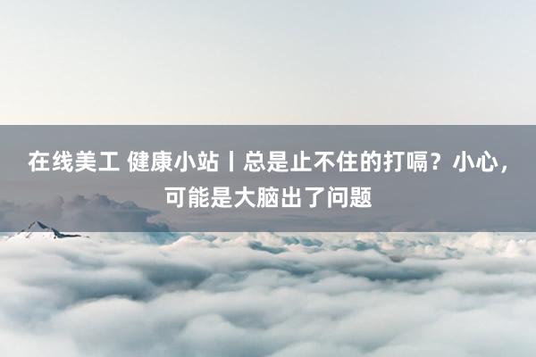 在线美工 健康小站丨总是止不住的打嗝？小心，可能是大脑出了问题