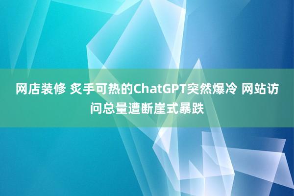 网店装修 炙手可热的ChatGPT突然爆冷 网站访问总量遭断崖式暴跌