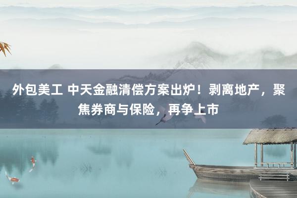 外包美工 中天金融清偿方案出炉！剥离地产，聚焦券商与保险，再争上市