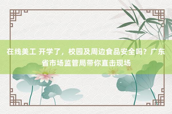 在线美工 开学了，校园及周边食品安全吗？广东省市场监管局带你直击现场