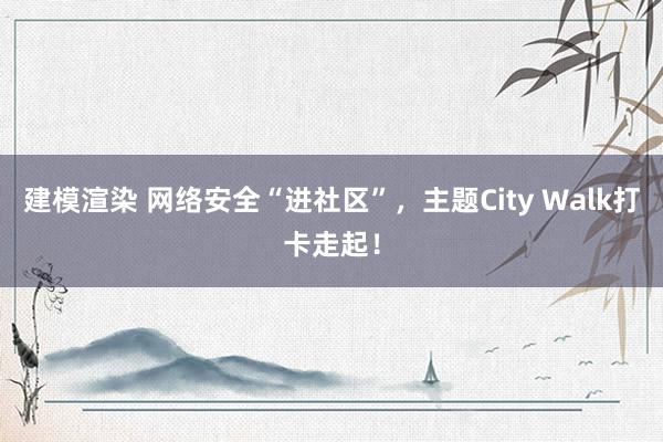 建模渲染 网络安全“进社区”，主题City Walk打卡走起！