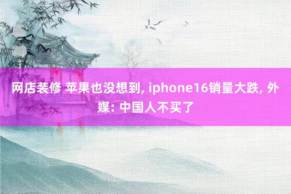 网店装修 苹果也没想到, iphone16销量大跌, 外媒: 中国人不买了