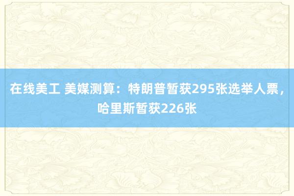 在线美工 美媒测算：特朗普暂获295张选举人票，哈里斯暂获226张